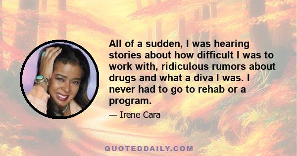 All of a sudden, I was hearing stories about how difficult I was to work with, ridiculous rumors about drugs and what a diva I was. I never had to go to rehab or a program.