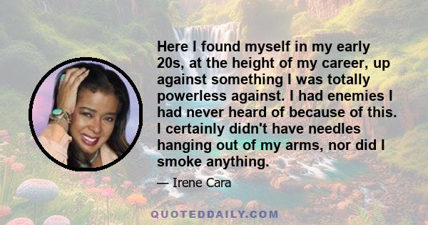 Here I found myself in my early 20s, at the height of my career, up against something I was totally powerless against. I had enemies I had never heard of because of this. I certainly didn't have needles hanging out of