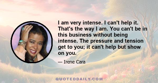 I am very intense. I can't help it. That's the way I am. You can't be in this business without being intense. The pressure and tension get to you; it can't help but show on you.