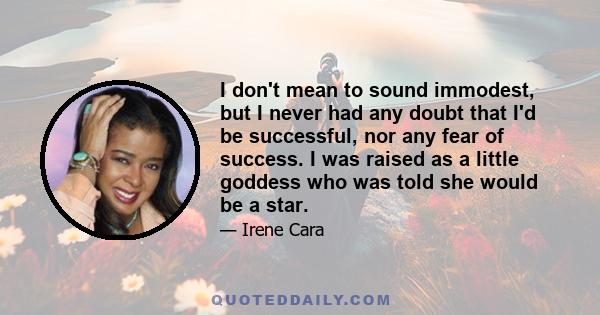 I don't mean to sound immodest, but I never had any doubt that I'd be successful, nor any fear of success. I was raised as a little goddess who was told she would be a star.