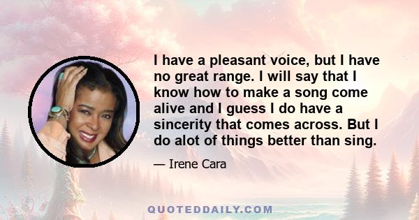 I have a pleasant voice, but I have no great range. I will say that I know how to make a song come alive and I guess I do have a sincerity that comes across. But I do alot of things better than sing.