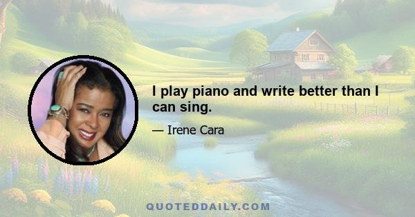 I play piano and write better than I can sing.