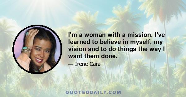 I'm a woman with a mission. I've learned to believe in myself, my vision and to do things the way I want them done.