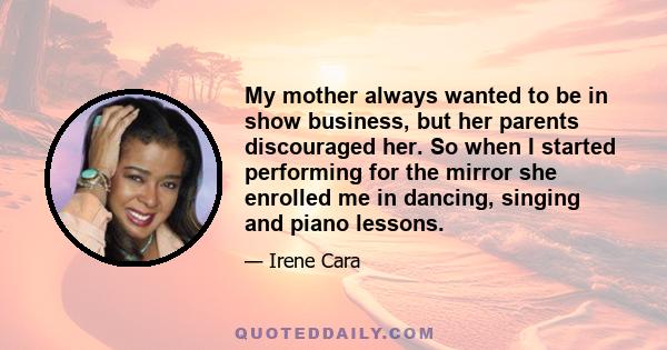 My mother always wanted to be in show business, but her parents discouraged her. So when I started performing for the mirror she enrolled me in dancing, singing and piano lessons.