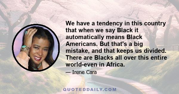 We have a tendency in this country that when we say Black it automatically means Black Americans. But that's a big mistake, and that keeps us divided. There are Blacks all over this entire world-even in Africa.