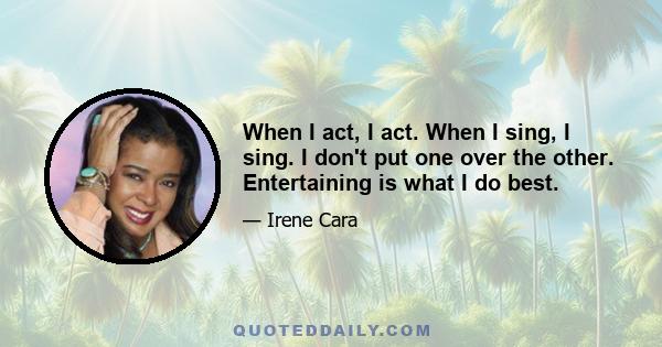 When I act, I act. When I sing, I sing. I don't put one over the other. Entertaining is what I do best.