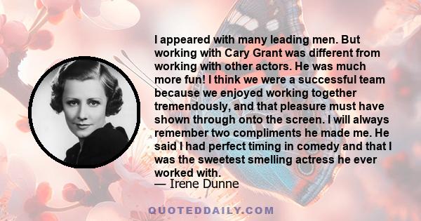 I appeared with many leading men. But working with Cary Grant was different from working with other actors. He was much more fun! I think we were a successful team because we enjoyed working together tremendously, and