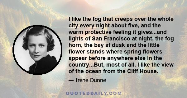 I like the fog that creeps over the whole city every night about five, and the warm protective feeling it gives...and lights of San Francisco at night, the fog horn, the bay at dusk and the little flower stands where