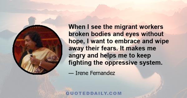 When I see the migrant workers broken bodies and eyes without hope, I want to embrace and wipe away their fears. It makes me angry and helps me to keep fighting the oppressive system.