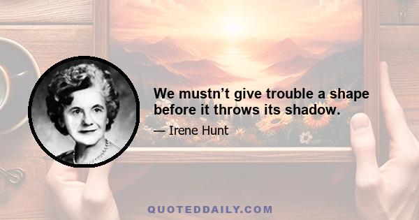 We mustn’t give trouble a shape before it throws its shadow.