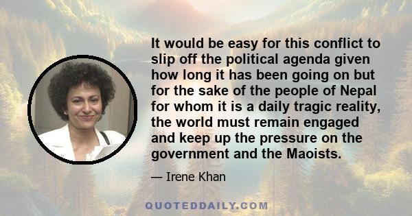 It would be easy for this conflict to slip off the political agenda given how long it has been going on but for the sake of the people of Nepal for whom it is a daily tragic reality, the world must remain engaged and