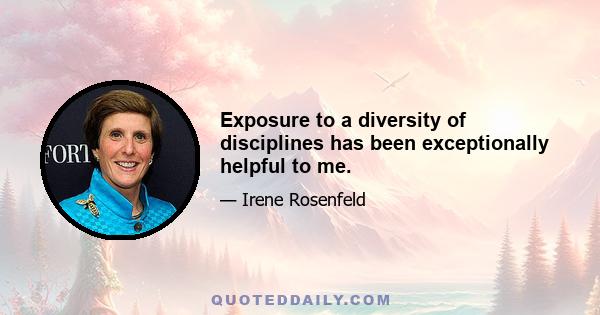 Exposure to a diversity of disciplines has been exceptionally helpful to me.