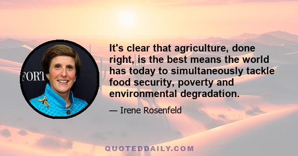 It's clear that agriculture, done right, is the best means the world has today to simultaneously tackle food security, poverty and environmental degradation.