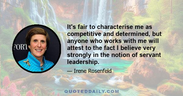 It's fair to characterise me as competitive and determined, but anyone who works with me will attest to the fact I believe very strongly in the notion of servant leadership.