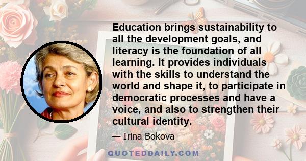 Education brings sustainability to all the development goals, and literacy is the foundation of all learning. It provides individuals with the skills to understand the world and shape it, to participate in democratic