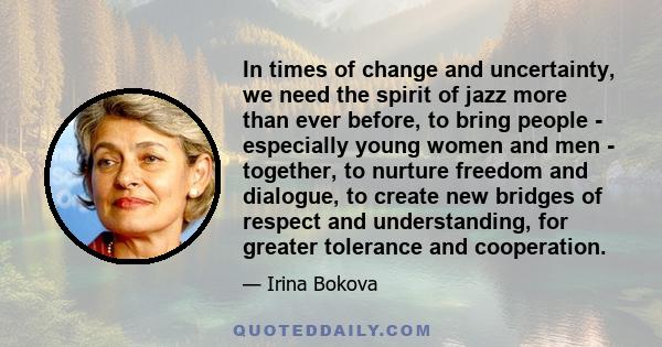 In times of change and uncertainty, we need the spirit of jazz more than ever before, to bring people - especially young women and men - together, to nurture freedom and dialogue, to create new bridges of respect and