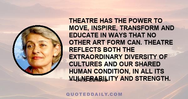 THEATRE HAS THE POWER TO MOVE, INSPIRE, TRANSFORM AND EDUCATE IN WAYS THAT NO OTHER ART FORM CAN. THEATRE REFLECTS BOTH THE EXTRAORDINARY DIVERSITY OF CULTURES AND OUR SHARED HUMAN CONDITION, IN ALL ITS VULNERABILITY