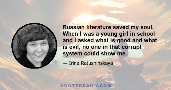 Russian literature saved my soul. When I was a young girl in school and I asked what is good and what is evil, no one in that corrupt system could show me.