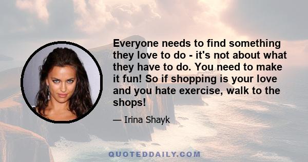 Everyone needs to find something they love to do - it's not about what they have to do. You need to make it fun! So if shopping is your love and you hate exercise, walk to the shops!