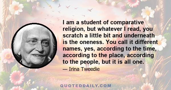 I am a student of comparative religion, but whatever I read, you scratch a little bit and underneath is the oneness. You call it different names, yes, according to the time, according to the place, according to the