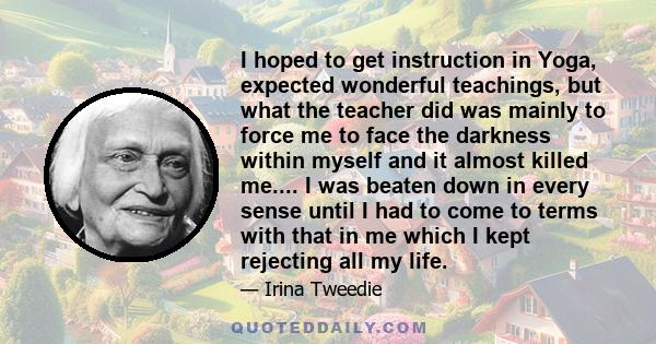 I hoped to get instruction in Yoga, expected wonderful teachings, but what the teacher did was mainly to force me to face the darkness within myself and it almost killed me.... I was beaten down in every sense until I