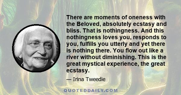 There are moments of oneness with the Beloved, absolutely ecstasy and bliss. That is nothingness. And this nothingness loves you, responds to you, fulfills you utterly and yet there is nothing there. You flow out like a 