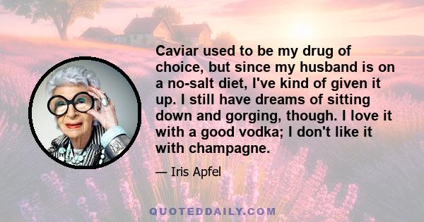 Caviar used to be my drug of choice, but since my husband is on a no-salt diet, I've kind of given it up. I still have dreams of sitting down and gorging, though. I love it with a good vodka; I don't like it with