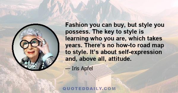 Fashion you can buy, but style you possess. The key to style is learning who you are, which takes years. There’s no how-to road map to style. It’s about self-expression and, above all, attitude.