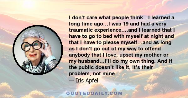 I don’t care what people think…I learned a long time ago…I was 19 and had a very traumatic experience….and I learned that I have to go to bed with myself at night and that I have to please myself…and as long as I don’t