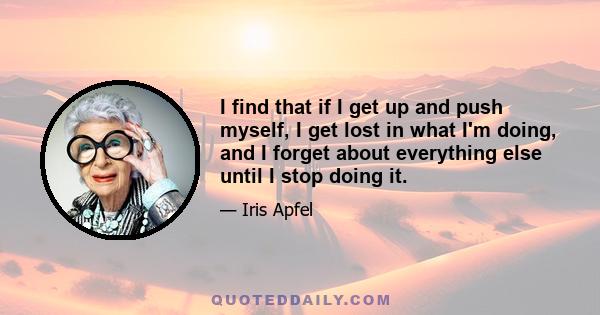 I find that if I get up and push myself, I get lost in what I'm doing, and I forget about everything else until I stop doing it.