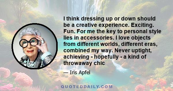 I think dressing up or down should be a creative experience. Exciting. Fun. For me the key to personal style lies in accessories. I love objects from different worlds, different eras, combined my way. Never uptight,