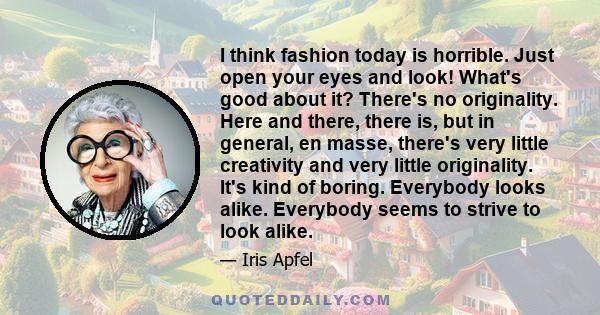 I think fashion today is horrible. Just open your eyes and look! What's good about it? There's no originality. Here and there, there is, but in general, en masse, there's very little creativity and very little