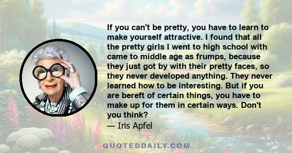 If you can't be pretty, you have to learn to make yourself attractive. I found that all the pretty girls I went to high school with came to middle age as frumps, because they just got by with their pretty faces, so they 