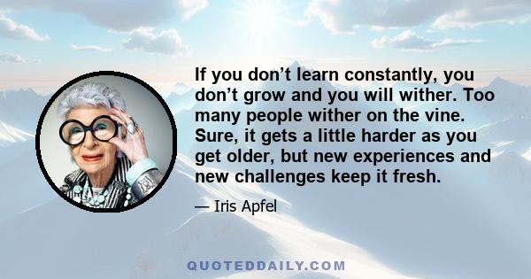 If you don’t learn constantly, you don’t grow and you will wither. Too many people wither on the vine. Sure, it gets a little harder as you get older, but new experiences and new challenges keep it fresh.