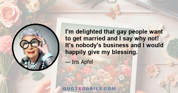 I'm delighted that gay people want to get married and I say why not! It's nobody's business and I would happily give my blessing.