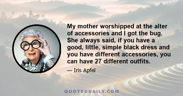 My mother worshipped at the alter of accessories and I got the bug. She always said, if you have a good, little, simple black dress and you have different accessories, you can have 27 different outfits.