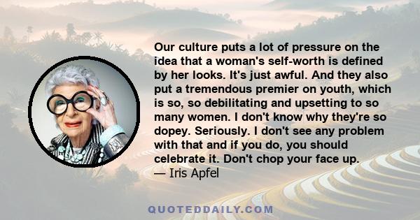 Our culture puts a lot of pressure on the idea that a woman's self-worth is defined by her looks. It's just awful. And they also put a tremendous premier on youth, which is so, so debilitating and upsetting to so many