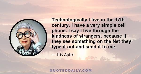 Technologically I live in the 17th century. I have a very simple cell phone. I say I live through the kindness of strangers, because if they see something on the Net they type it out and send it to me.