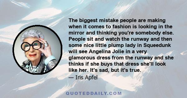 The biggest mistake people are making when it comes to fashion is looking in the mirror and thinking you're somebody else. People sit and watch the runway and then some nice little plump lady in Squeedunk will see