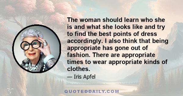 The woman should learn who she is and what she looks like and try to find the best points of dress accordingly. I also think that being appropriate has gone out of fashion. There are appropriate times to wear