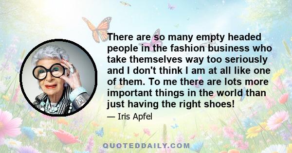 There are so many empty headed people in the fashion business who take themselves way too seriously and I don't think I am at all like one of them. To me there are lots more important things in the world than just