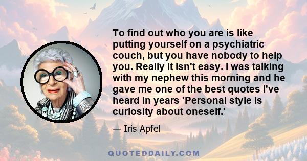 To find out who you are is like putting yourself on a psychiatric couch, but you have nobody to help you. Really it isn't easy. I was talking with my nephew this morning and he gave me one of the best quotes I've heard