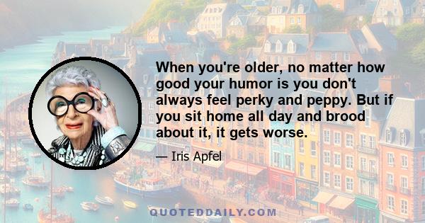 When you're older, no matter how good your humor is you don't always feel perky and peppy. But if you sit home all day and brood about it, it gets worse.