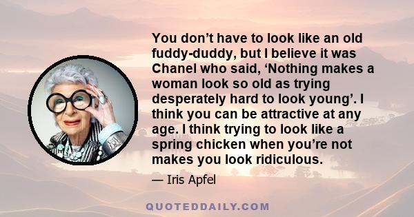 You don’t have to look like an old fuddy-duddy, but I believe it was Chanel who said, ‘Nothing makes a woman look so old as trying desperately hard to look young’. I think you can be attractive at any age. I think