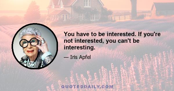 You have to be interested. If you're not interested, you can't be interesting.