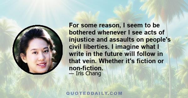 For some reason, I seem to be bothered whenever I see acts of injustice and assaults on people's civil liberties. I imagine what I write in the future will follow in that vein. Whether it's fiction or non-fiction.