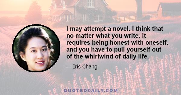 I may attempt a novel. I think that no matter what you write, it requires being honest with oneself, and you have to pull yourself out of the whirlwind of daily life.