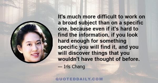 It's much more difficult to work on a broad subject than on a specific one, because even if it's hard to find the information, if you look hard enough for something specific you will find it, and you will discover