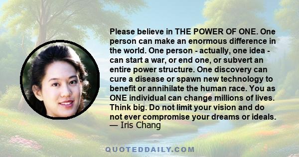 Please believe in THE POWER OF ONE. One person can make an enormous difference in the world. One person - actually, one idea - can start a war, or end one, or subvert an entire power structure. One discovery can cure a