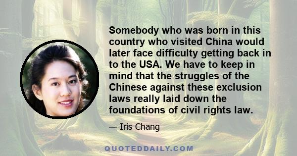 Somebody who was born in this country who visited China would later face difficulty getting back in to the USA. We have to keep in mind that the struggles of the Chinese against these exclusion laws really laid down the 